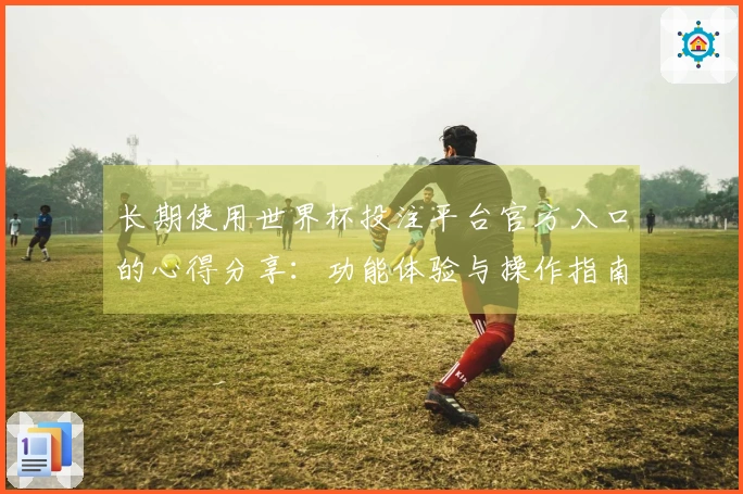 长期使用世界杯投注平台官方入口的心得分享：功能体验与操作指南